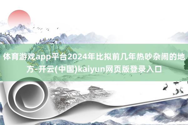 体育游戏app平台2024年比拟前几年热吵杂闹的地方-开云(中国)kaiyun网页版登录入口