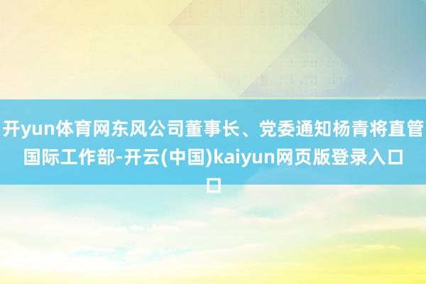 开yun体育网东风公司董事长、党委通知杨青将直管国际工作部-开云(中国)kaiyun网页版登录入口