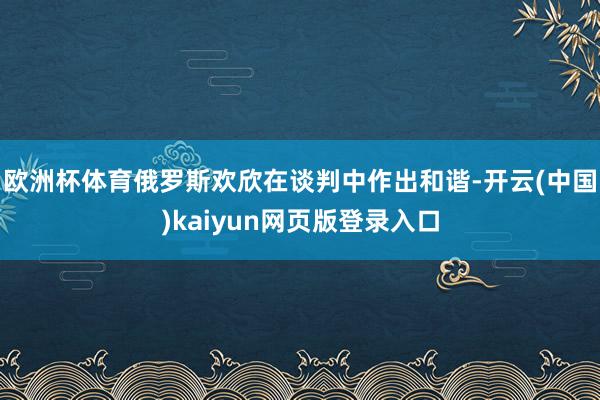 欧洲杯体育俄罗斯欢欣在谈判中作出和谐-开云(中国)kaiyun网页版登录入口