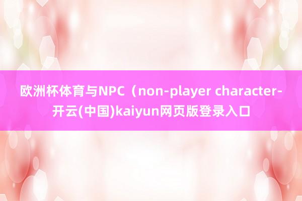 欧洲杯体育与NPC（non-player character-开云(中国)kaiyun网页版登录入口