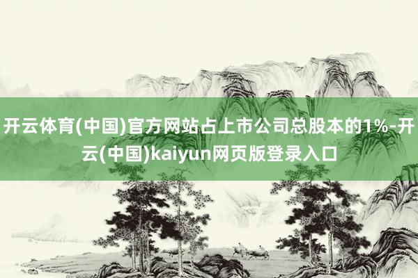 开云体育(中国)官方网站占上市公司总股本的1%-开云(中国)kaiyun网页版登录入口