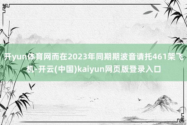 开yun体育网而在2023年同期期波音请托461架飞机-开云(中国)kaiyun网页版登录入口