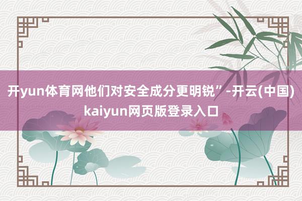 开yun体育网他们对安全成分更明锐”-开云(中国)kaiyun网页版登录入口