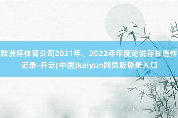 欧洲杯体育公司2021年、2022年年度论说存在造作记录-开云(中国)kaiyun网页版登录入口