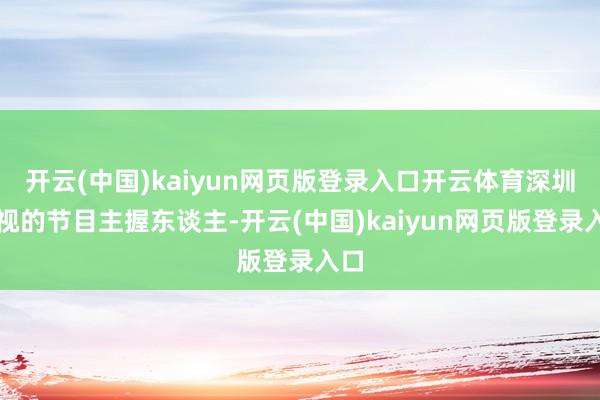 开云(中国)kaiyun网页版登录入口开云体育深圳卫视的节目主握东谈主-开云(中国)kaiyun网页版登录入口