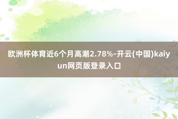 欧洲杯体育近6个月高潮2.78%-开云(中国)kaiyun网页版登录入口