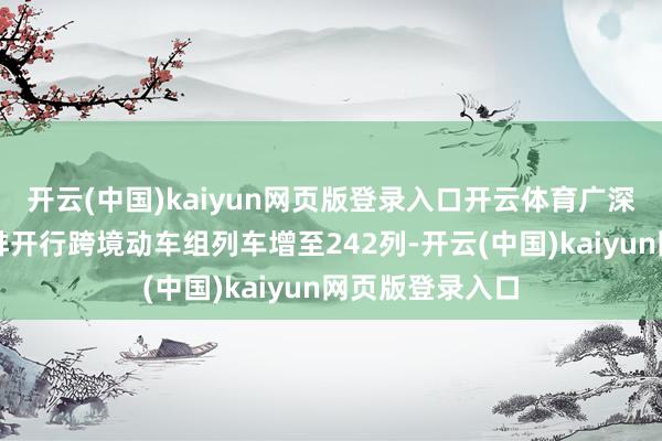 开云(中国)kaiyun网页版登录入口开云体育广深港高铁闲居安排开行跨境动车组列车增至242列-开云(中国)kaiyun网页版登录入口