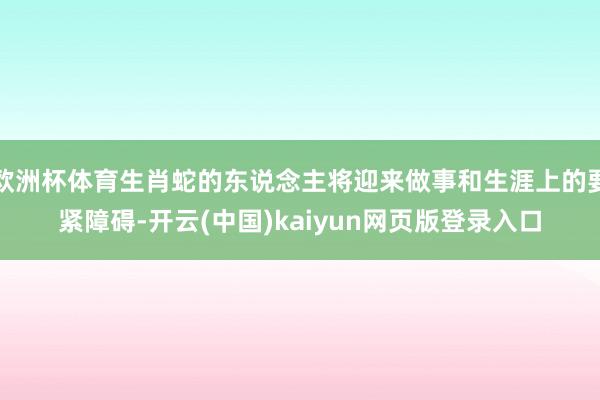 欧洲杯体育生肖蛇的东说念主将迎来做事和生涯上的要紧障碍-开云(中国)kaiyun网页版登录入口