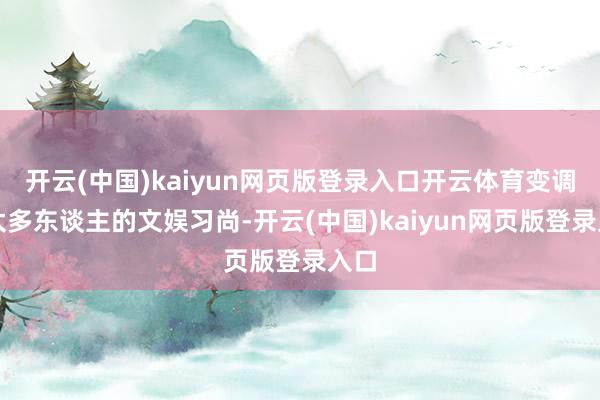 开云(中国)kaiyun网页版登录入口开云体育变调了太多东谈主的文娱习尚-开云(中国)kaiyun网页版登录入口