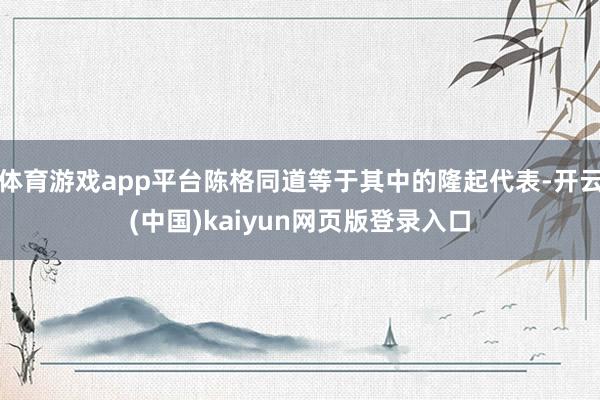 体育游戏app平台陈格同道等于其中的隆起代表-开云(中国)kaiyun网页版登录入口