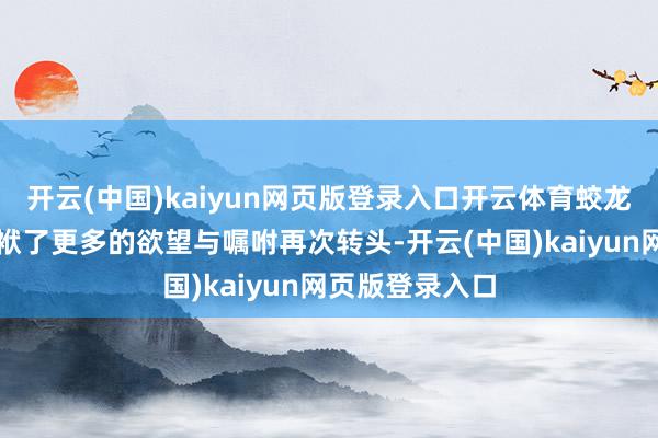 开云(中国)kaiyun网页版登录入口开云体育蛟龙小队也照实包袱了更多的欲望与嘱咐再次转头-开云(中国)kaiyun网页版登录入口