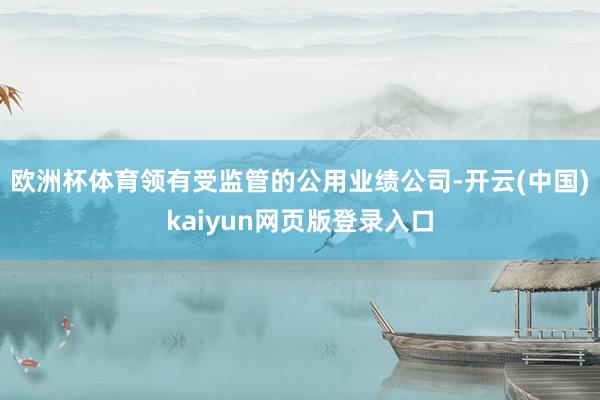 欧洲杯体育领有受监管的公用业绩公司-开云(中国)kaiyun网页版登录入口