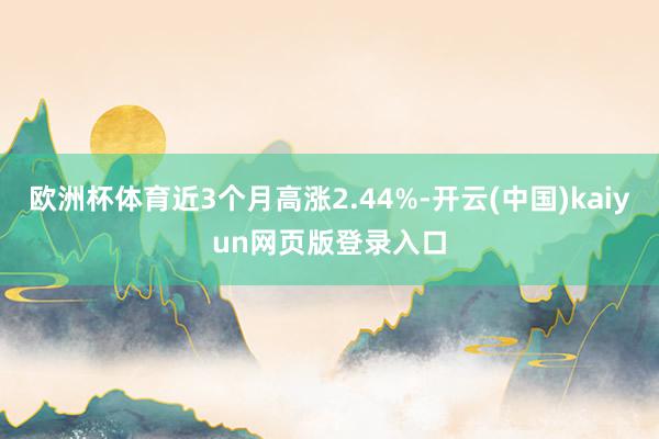 欧洲杯体育近3个月高涨2.44%-开云(中国)kaiyun网页版登录入口
