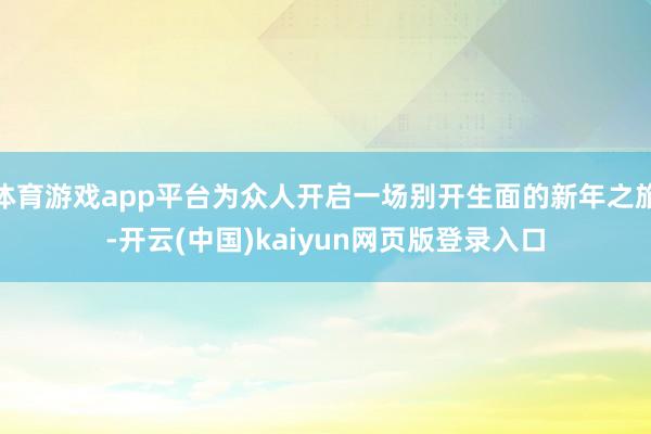 体育游戏app平台为众人开启一场别开生面的新年之旅-开云(中国)kaiyun网页版登录入口