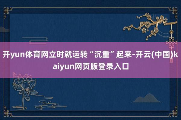 开yun体育网立时就运转“沉重”起来-开云(中国)kaiyun网页版登录入口