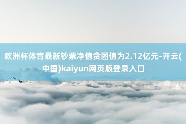 欧洲杯体育最新钞票净值贪图值为2.12亿元-开云(中国)kaiyun网页版登录入口