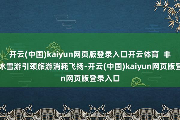 开云(中国)kaiyun网页版登录入口开云体育  非遗游、冰雪游引颈旅游消耗飞扬-开云(中国)kaiyun网页版登录入口