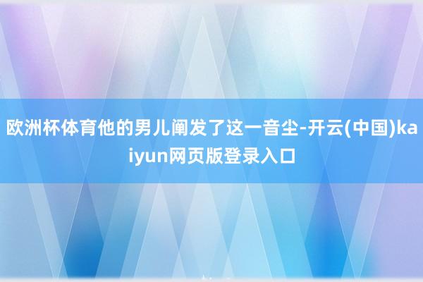 欧洲杯体育他的男儿阐发了这一音尘-开云(中国)kaiyun网页版登录入口