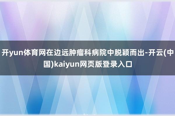 开yun体育网在边远肿瘤科病院中脱颖而出-开云(中国)kaiyun网页版登录入口