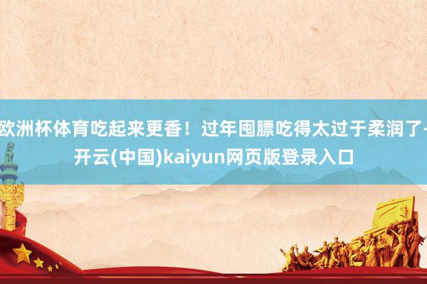 欧洲杯体育吃起来更香!过年囤膘吃得太过于柔润了-开云(中国)kaiyun网页版登录入口