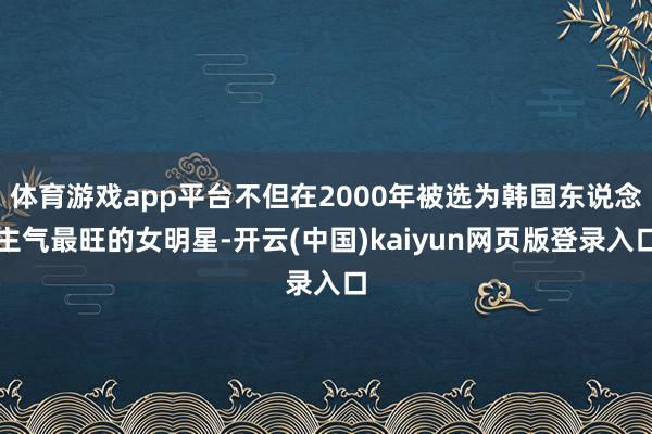体育游戏app平台不但在2000年被选为韩国东说念主气最旺的女明星-开云(中国)kaiyun网页版登录入口