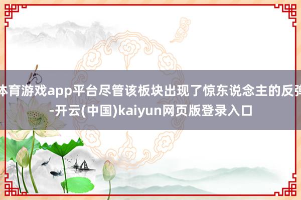 体育游戏app平台尽管该板块出现了惊东说念主的反弹-开云(中国)kaiyun网页版登录入口
