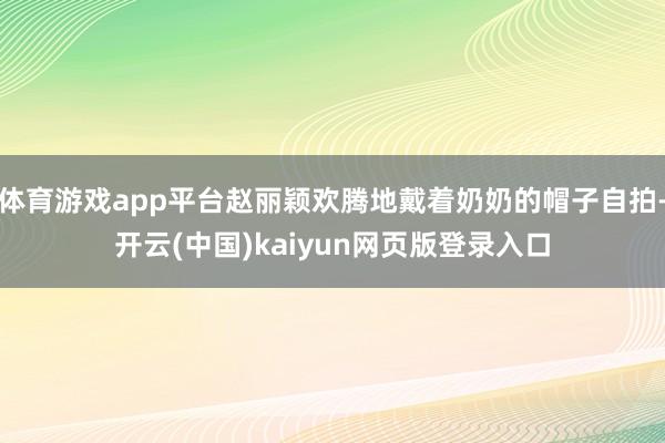 体育游戏app平台赵丽颖欢腾地戴着奶奶的帽子自拍-开云(中国)kaiyun网页版登录入口
