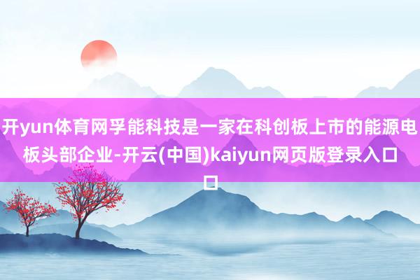 开yun体育网孚能科技是一家在科创板上市的能源电板头部企业-开云(中国)kaiyun网页版登录入口