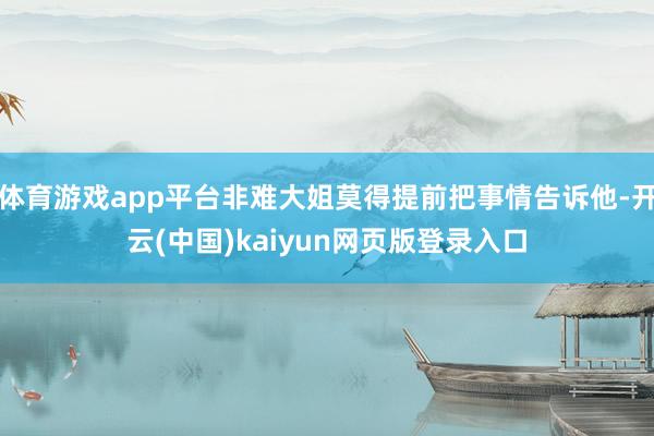 体育游戏app平台非难大姐莫得提前把事情告诉他-开云(中国)kaiyun网页版登录入口