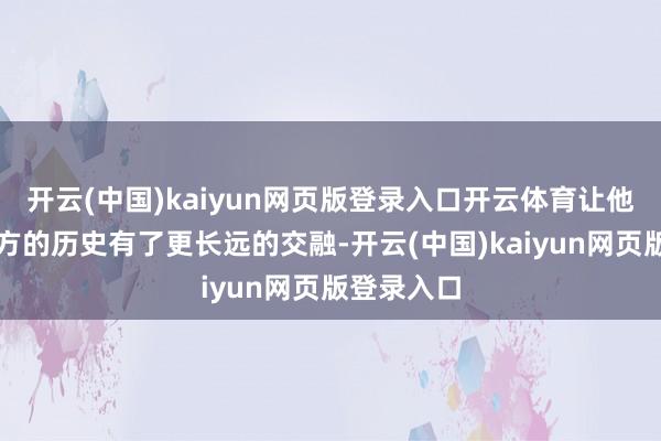 开云(中国)kaiyun网页版登录入口开云体育让他对那段远方的历史有了更长远的交融-开云(中国)kaiyun网页版登录入口