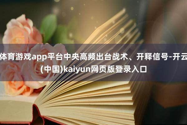 体育游戏app平台中央高频出台战术、开释信号-开云(中国)kaiyun网页版登录入口