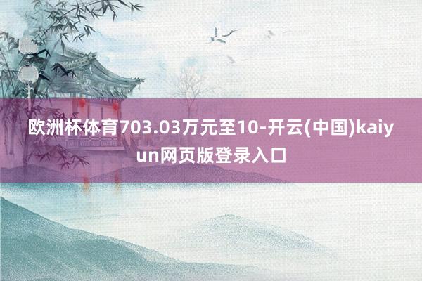 欧洲杯体育703.03万元至10-开云(中国)kaiyun网页版登录入口