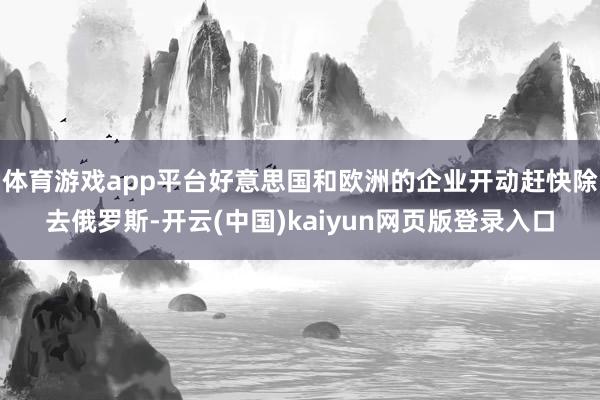 体育游戏app平台好意思国和欧洲的企业开动赶快除去俄罗斯-开云(中国)kaiyun网页版登录入口