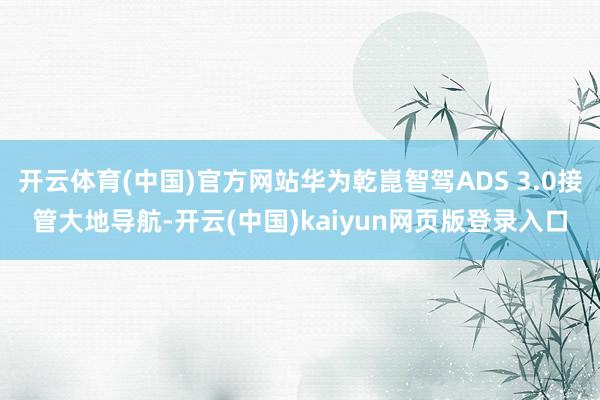 开云体育(中国)官方网站华为乾崑智驾ADS 3.0接管大地导航-开云(中国)kaiyun网页版登录入口