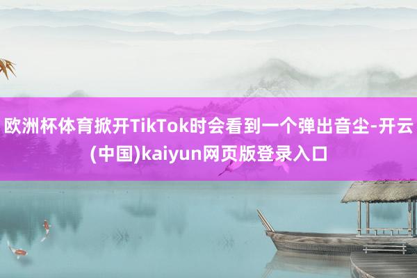 欧洲杯体育掀开TikTok时会看到一个弹出音尘-开云(中国)kaiyun网页版登录入口