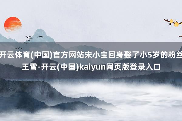开云体育(中国)官方网站宋小宝回身娶了小5岁的粉丝王雪-开云(中国)kaiyun网页版登录入口