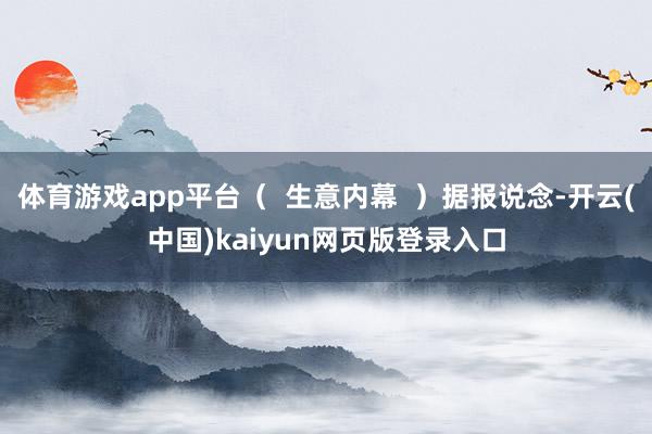 体育游戏app平台（  生意内幕  ）据报说念-开云(中国)kaiyun网页版登录入口
