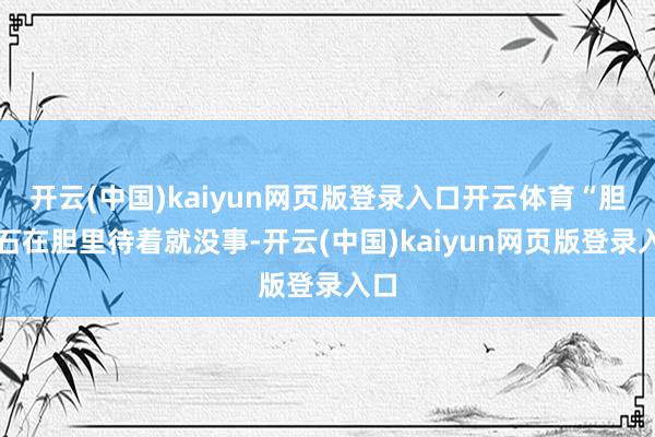 开云(中国)kaiyun网页版登录入口开云体育“胆结石在胆里待着就没事-开云(中国)kaiyun网页版登录入口
