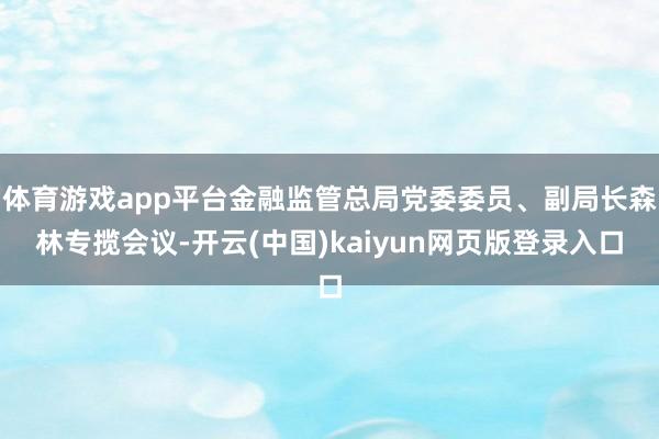 体育游戏app平台金融监管总局党委委员、副局长森林专揽会议-开云(中国)kaiyun网页版登录入口