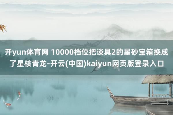 开yun体育网 10000档位把谈具2的星砂宝箱换成了星核青龙-开云(中国)kaiyun网页版登录入口