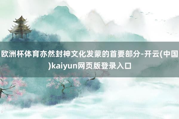 欧洲杯体育亦然封神文化发蒙的首要部分-开云(中国)kaiyun网页版登录入口
