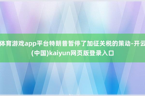体育游戏app平台特朗普暂停了加征关税的策动-开云(中国)kaiyun网页版登录入口