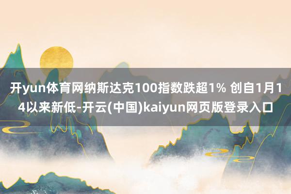 开yun体育网纳斯达克100指数跌超1% 创自1月14以来新低-开云(中国)kaiyun网页版登录入口