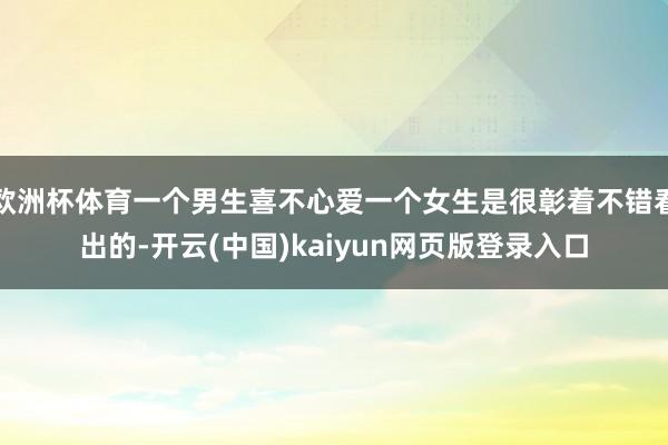 欧洲杯体育一个男生喜不心爱一个女生是很彰着不错看出的-开云(中国)kaiyun网页版登录入口
