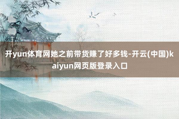 开yun体育网她之前带货赚了好多钱-开云(中国)kaiyun网页版登录入口