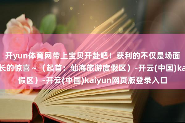 开yun体育网带上宝贝开赴吧！获利的不仅是场面更是随同的温暖与成长的惊喜～（起首：仙海旅游度假区）-开云(中国)kaiyun网页版登录入口