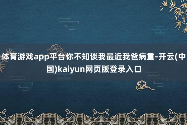 体育游戏app平台你不知谈我最近我爸病重-开云(中国)kaiyun网页版登录入口
