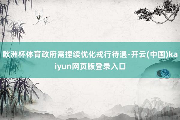 欧洲杯体育政府需捏续优化戎行待遇-开云(中国)kaiyun网页版登录入口