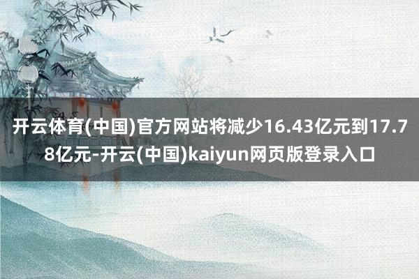 开云体育(中国)官方网站将减少16.43亿元到17.78亿元-开云(中国)kaiyun网页版登录入口