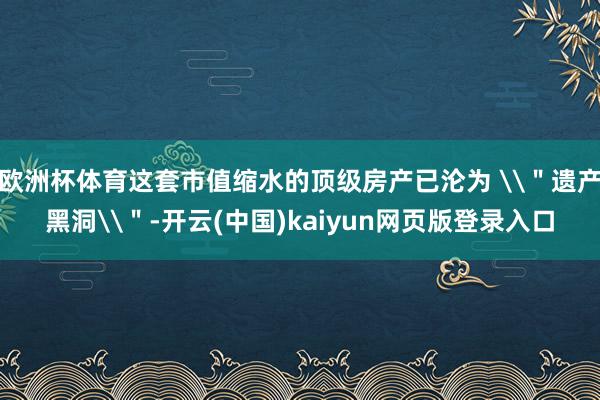 欧洲杯体育这套市值缩水的顶级房产已沦为 \＂遗产黑洞\＂-开云(中国)kaiyun网页版登录入口